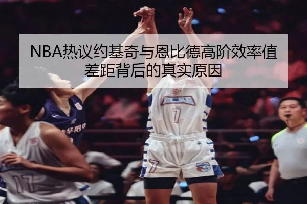 NBA热议约基奇与恩比德高阶效率值差距背后的真实原因