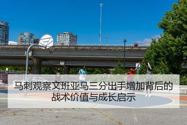马刺观察文班亚马三分出手增加背后的战术价值与成长启示
